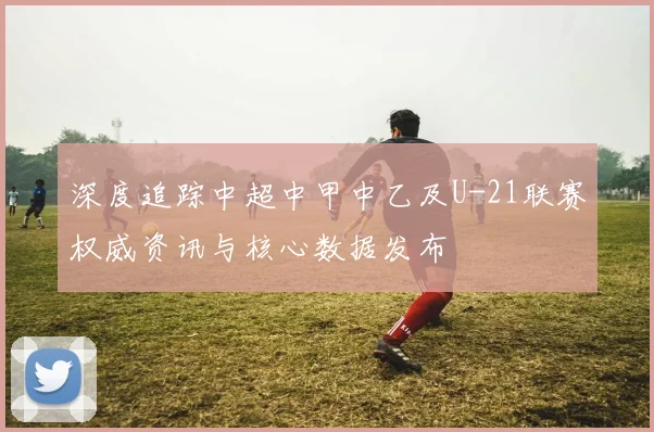 深度追踪中超中甲中乙及U-21联赛权威资讯与核心数据发布