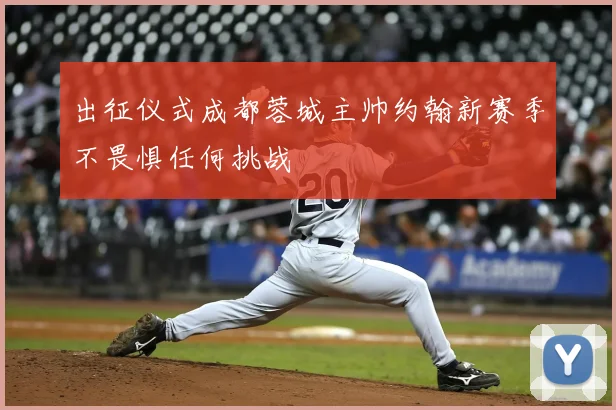 出征仪式成都蓉城主帅约翰新赛季不畏惧任何挑战