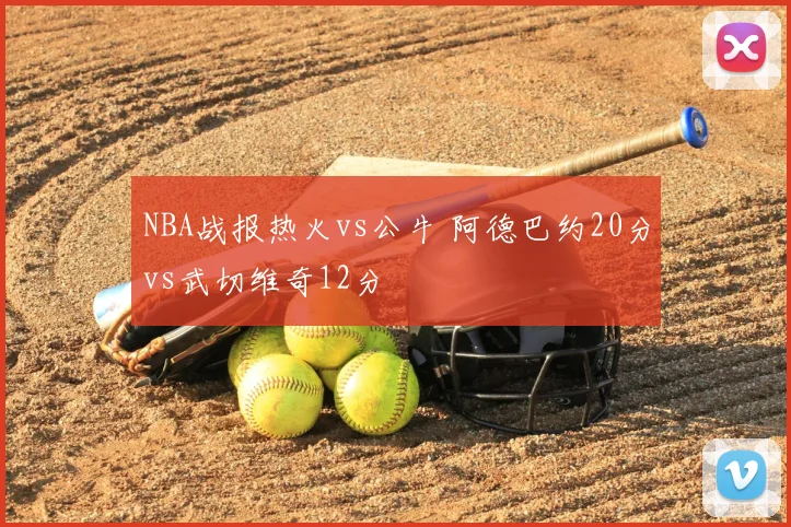 NBA战报热火vs公牛 阿德巴约20分vs武切维奇12分