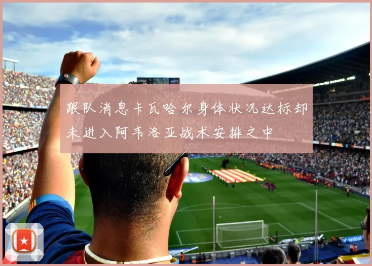 跟队消息卡瓦哈尔身体状况达标却未进入阿韦洛亚战术安排之中