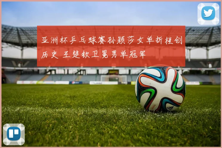 亚洲杯乒乓球赛孙颖莎女单折桂创历史 王楚钦卫冕男单冠军