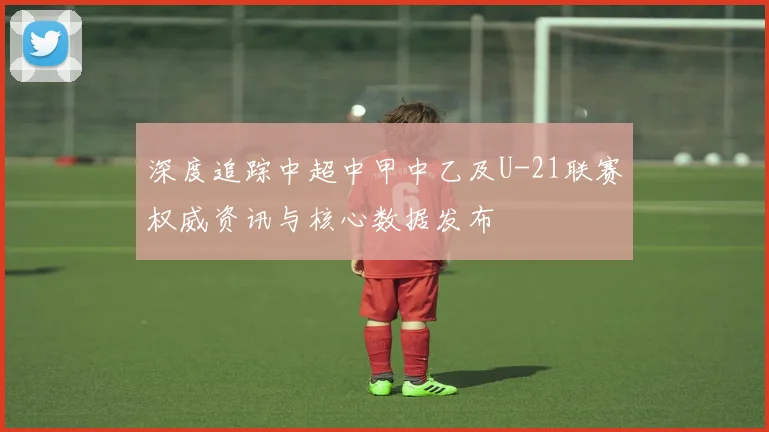 深度追踪中超中甲中乙及U-21联赛权威资讯与核心数据发布