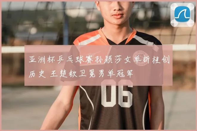 亚洲杯乒乓球赛孙颖莎女单折桂创历史 王楚钦卫冕男单冠军