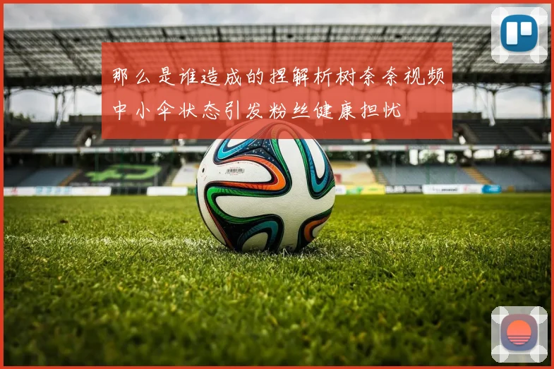 那么是谁造成的捏解析树奈奈视频中小伞状态引发粉丝健康担忧