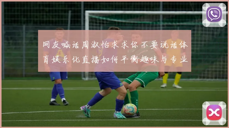 网友喊话周淑怡求求你不要说话体育娱乐化直播如何平衡趣味与专业