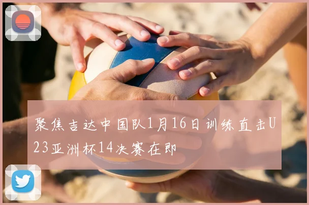 聚焦吉达中国队1月16日训练直击U23亚洲杯14决赛在即