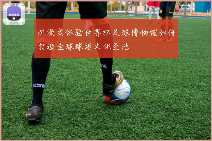 沉浸式体验世界杯足球博物馆如何打造全球球迷文化圣地