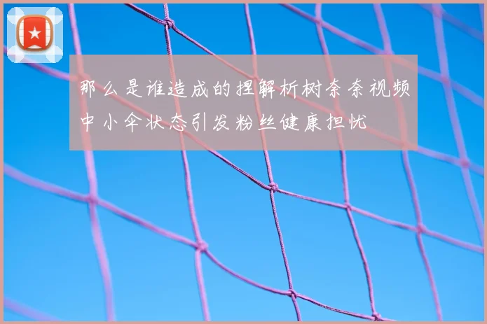 那么是谁造成的捏解析树奈奈视频中小伞状态引发粉丝健康担忧