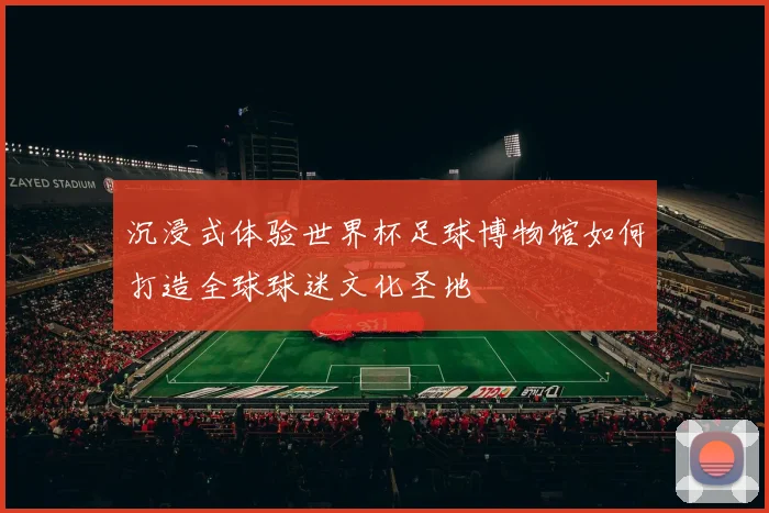 沉浸式体验世界杯足球博物馆如何打造全球球迷文化圣地