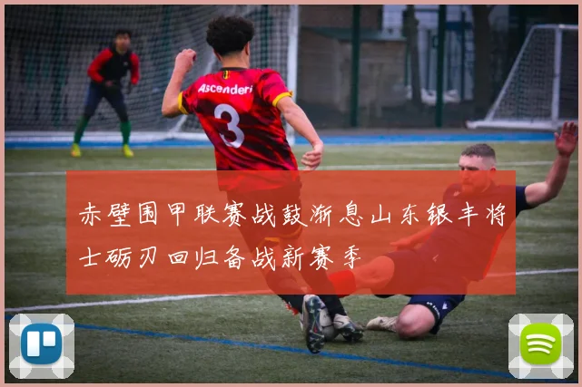 赤壁围甲联赛战鼓渐息山东银丰将士砺刃回归备战新赛季