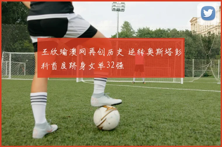 王欣瑜澳网再创历史 逆转奥斯塔彭科首度跻身女单32强