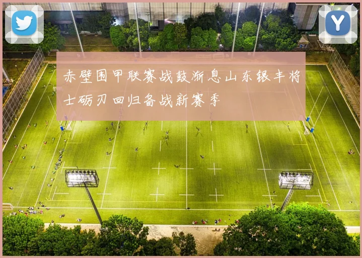 赤壁围甲联赛战鼓渐息山东银丰将士砺刃回归备战新赛季