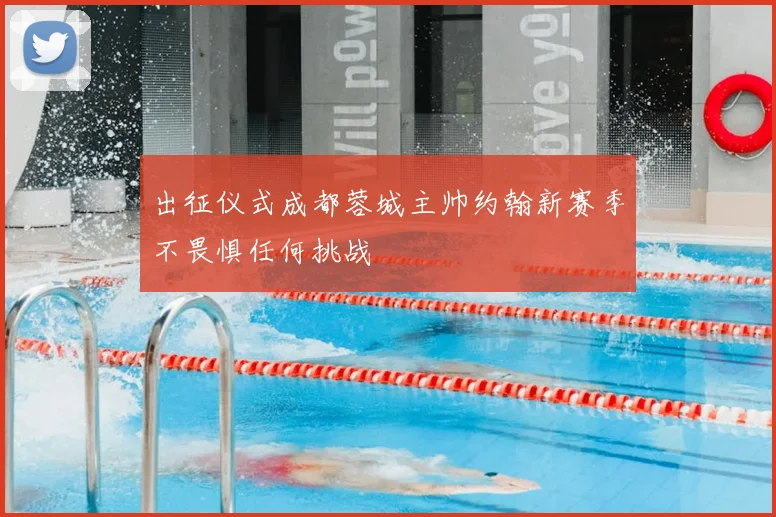 出征仪式成都蓉城主帅约翰新赛季不畏惧任何挑战